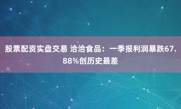 股票配资实盘交易 洽洽食品：一季报利润暴跌67.88%创历史最差
