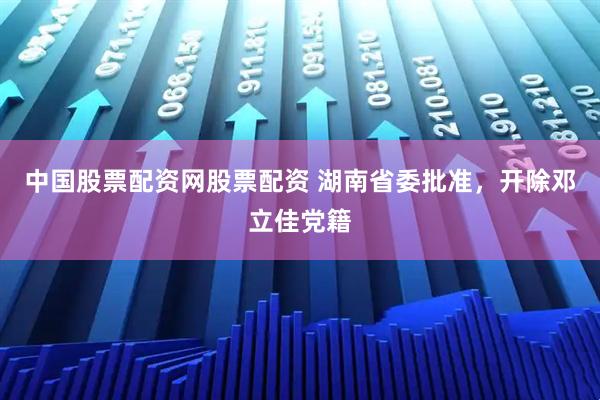 中国股票配资网股票配资 湖南省委批准，开除邓立佳党籍
