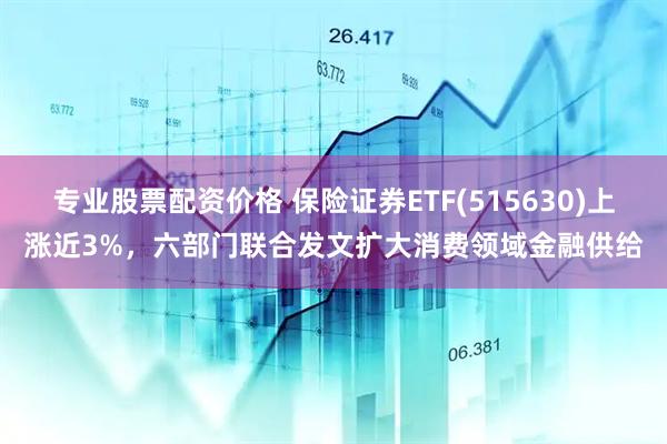 专业股票配资价格 保险证券ETF(515630)上涨近3%，六部门联合发文扩大消费领域金融供给