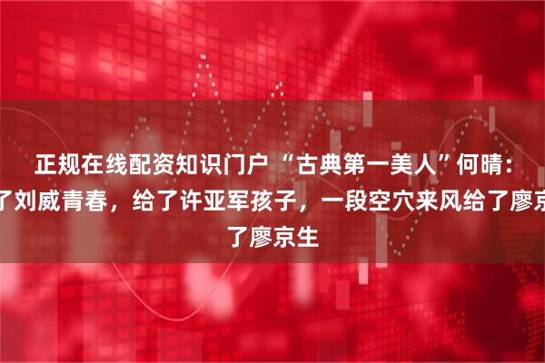 正规在线配资知识门户 “古典第一美人”何晴：给了刘威青春，给了许亚军孩子，一段空穴来风给了廖京生