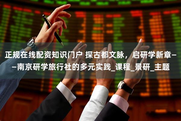 正规在线配资知识门户 探古都文脉，启研学新章——南京研学旅行社的多元实践_课程_景研_主题
