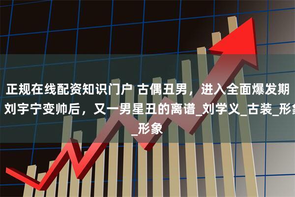 正规在线配资知识门户 古偶丑男，进入全面爆发期，刘宇宁变帅后，又一男星丑的离谱_刘学义_古装_形象