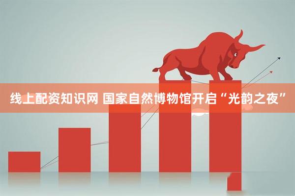 线上配资知识网 国家自然博物馆开启“光韵之夜”