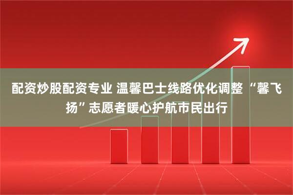 配资炒股配资专业 温馨巴士线路优化调整 “馨飞扬”志愿者暖心护航市民出行