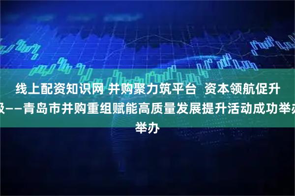 线上配资知识网 并购聚力筑平台  资本领航促升级——青岛市并购重组赋能高质量发展提升活动成功举办