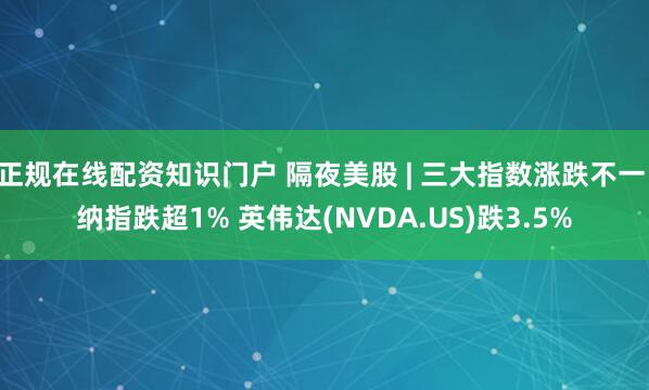 正规在线配资知识门户 隔夜美股 | 三大指数涨跌不一 纳指跌超1% 英伟达(NVDA.US)跌3.5%