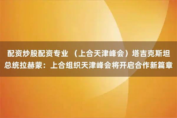 配资炒股配资专业 （上合天津峰会）塔吉克斯坦总统拉赫蒙：上合组织天津峰会将开启合作新篇章
