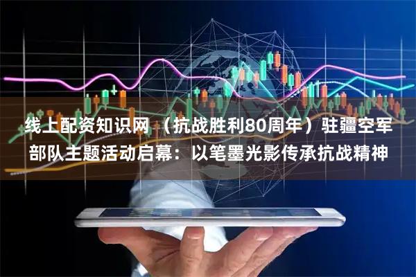 线上配资知识网 （抗战胜利80周年）驻疆空军部队主题活动启幕：以笔墨光影传承抗战精神