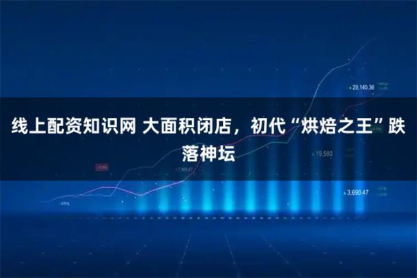 线上配资知识网 大面积闭店,初代“烘焙之王”跌落神坛