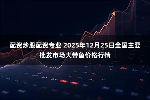 配资炒股配资专业 2025年12月25日全国主要批发市场大带鱼价格行情