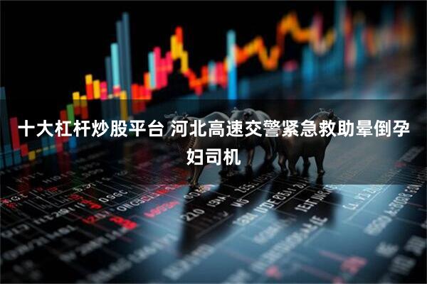 十大杠杆炒股平台 河北高速交警紧急救助晕倒孕妇司机