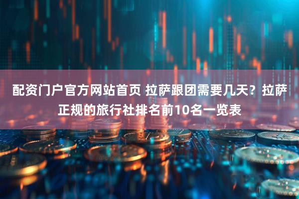 配资门户官方网站首页 拉萨跟团需要几天？拉萨正规的旅行社排名前10名一览表